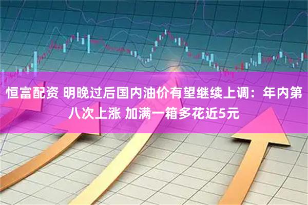 恒富配资 明晚过后国内油价有望继续上调：年内第八次上涨 加满一箱多花近5元