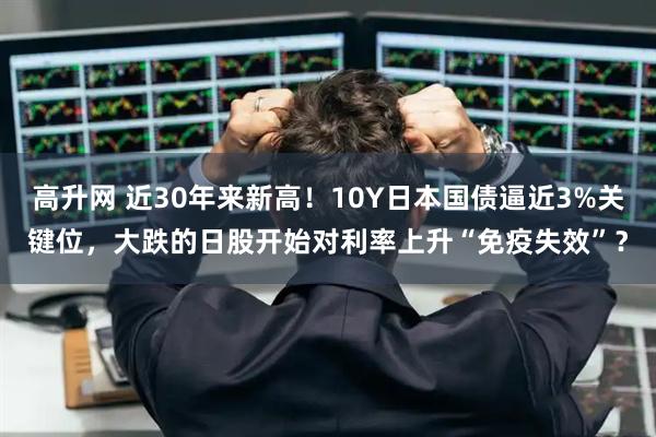 高升网 近30年来新高！10Y日本国债逼近3%关键位，大跌的日股开始对利率上升“免疫失效”？
