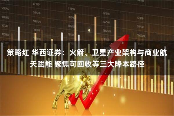 策略红 华西证券：火箭、卫星产业架构与商业航天赋能 聚焦可回收等三大降本路径