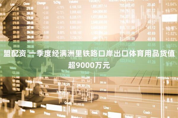 盟配资 一季度经满洲里铁路口岸出口体育用品货值超9000万元