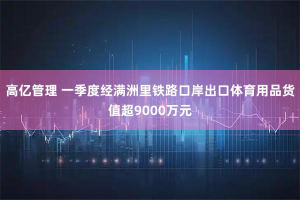 高亿管理 一季度经满洲里铁路口岸出口体育用品货值超9000万元