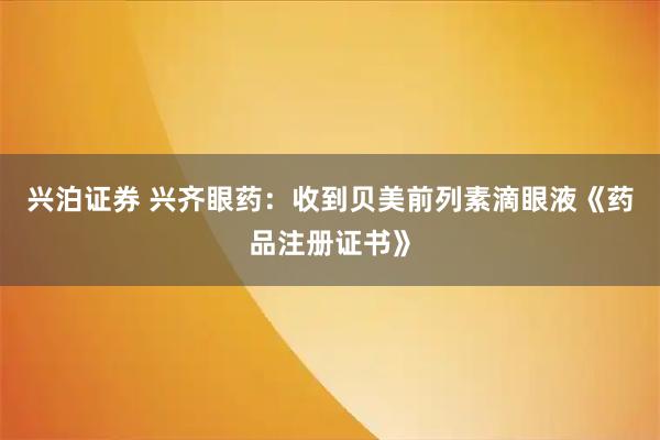 兴泊证券 兴齐眼药：收到贝美前列素滴眼液《药品注册证书》