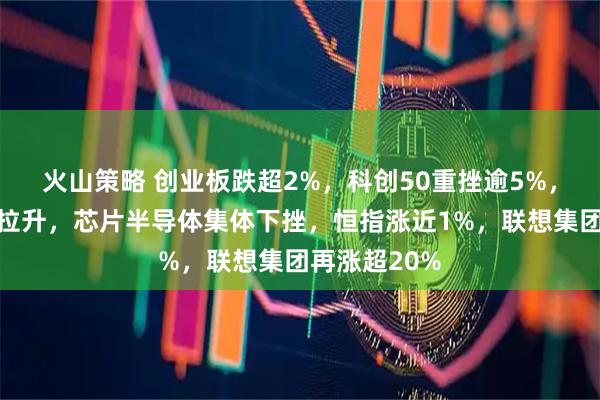 火山策略 创业板跌超2%,科创50重挫逾5%,电力、消费拉升,芯片半导体集体下挫,恒指涨近1%,联想集团再涨超20%