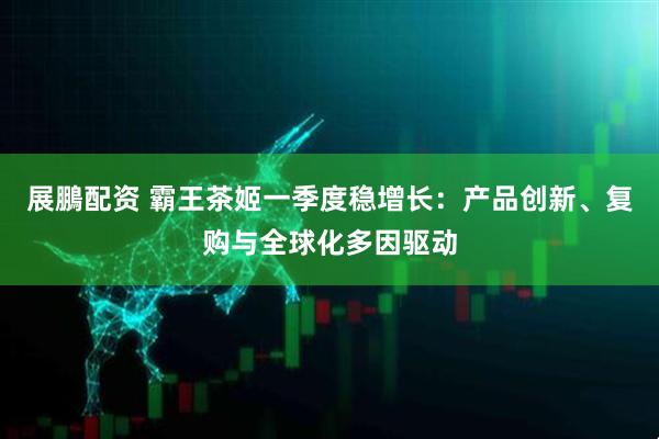 展鵬配资 霸王茶姬一季度稳增长:产品创新、复购与全球化多因驱动