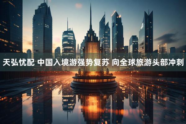 天弘忧配 中国入境游强势复苏 向全球旅游头部冲刺
