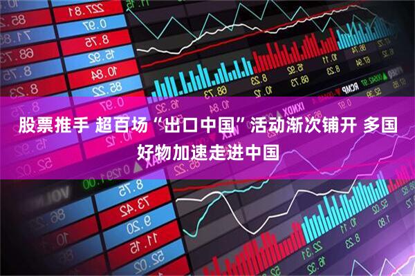 股票推手 超百场“出口中国”活动渐次铺开 多国好物加速走进中国