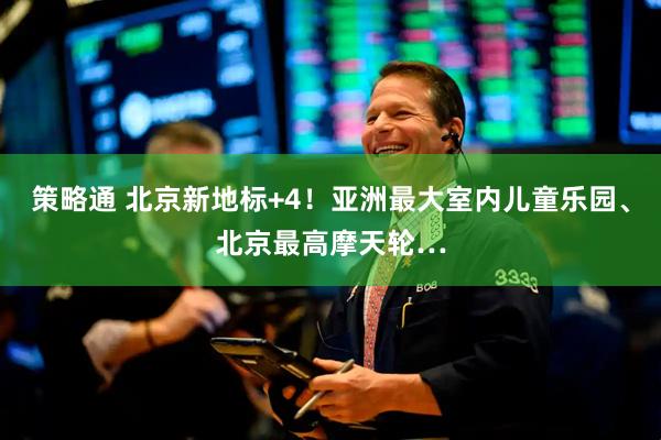 策略通 北京新地标+4！亚洲最大室内儿童乐园、北京最高摩天轮…
