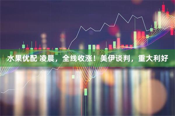 水果优配 凌晨，全线收涨！美伊谈判，重大利好
