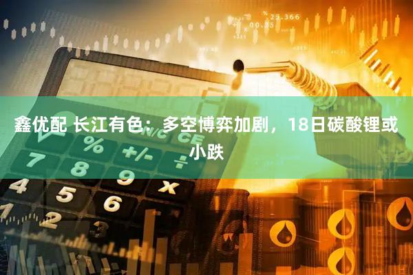 鑫优配 长江有色：多空博弈加剧，18日碳酸锂或小跌