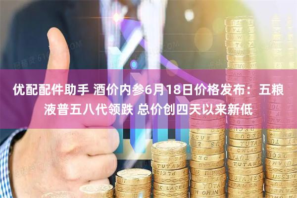 优配配件助手 酒价内参6月18日价格发布：五粮液普五八代领跌 总价创四天以来新低