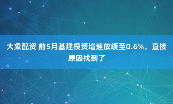 大象配资 前5月基建投资增速放缓至0.6%，直接原因找到了