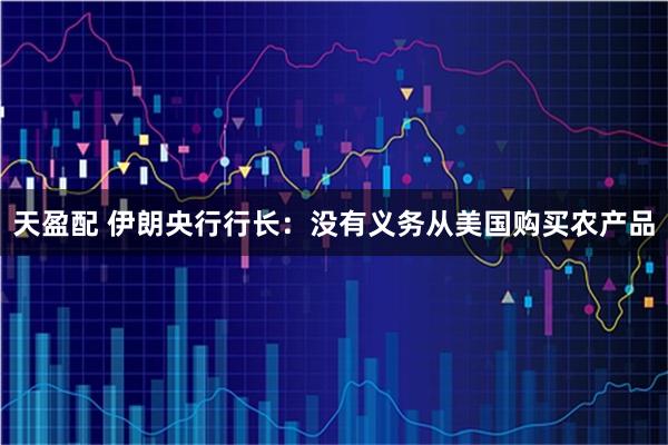 天盈配 伊朗央行行长：没有义务从美国购买农产品