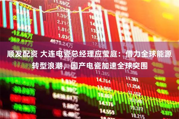 顺发配资 大连电瓷总经理应莹庭:借力全球能源转型浪潮,国产电瓷加速全球突围