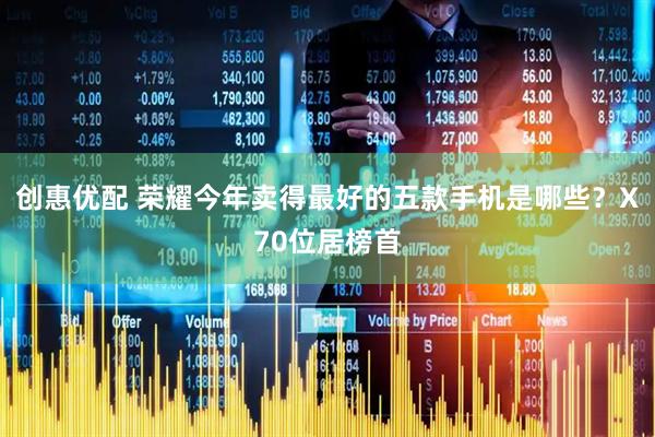 创惠优配 荣耀今年卖得最好的五款手机是哪些？X70位居榜首