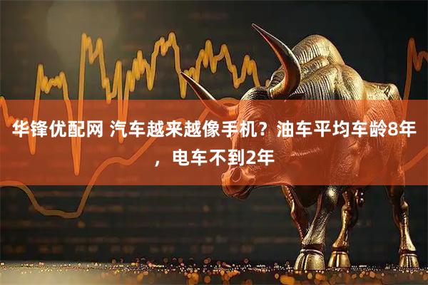 华锋优配网 汽车越来越像手机？油车平均车龄8年，电车不到2年