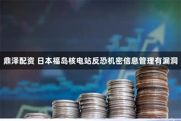 鼎泽配资 日本福岛核电站反恐机密信息管理有漏洞