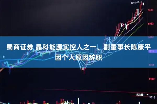 蜀商证券 晶科能源实控人之一、副董事长陈康平因个人原因辞职