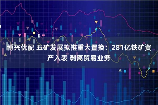 博兴优配 五矿发展拟推重大置换：281亿铁矿资产入表 剥离贸易业务