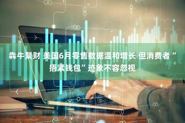 犇牛聚财 美国6月零售数据温和增长 但消费者“捂紧钱包”迹象不容忽视