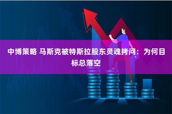 中博策略 马斯克被特斯拉股东灵魂拷问：为何目标总落空