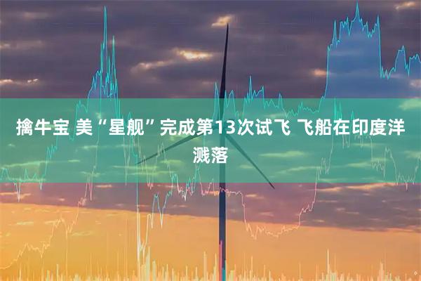 擒牛宝 美“星舰”完成第13次试飞 飞船在印度洋溅落