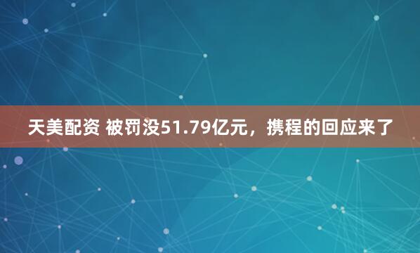 天美配资 被罚没51.79亿元，携程的回应来了