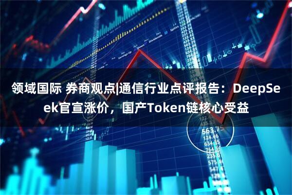 领域国际 券商观点|通信行业点评报告：DeepSeek官宣涨价，国产Token链核心受益